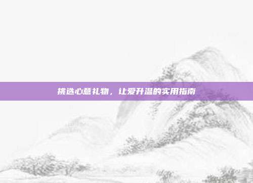 挑选心意礼物，让爱升温的实用指南