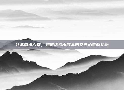 礼品需求方案，如何挑选出既实用又具心意的礼物