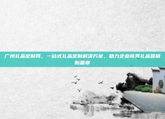 广州礼品定制网，一站式礼品定制解决方案，助力企业商务礼品营销新篇章