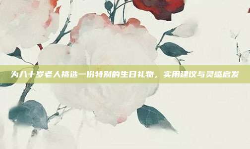 为八十岁老人挑选一份特别的生日礼物，实用建议与灵感启发