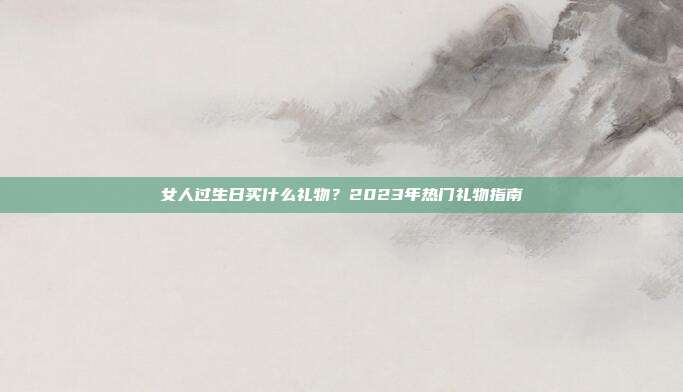 女人过生日买什么礼物？2023年热门礼物指南