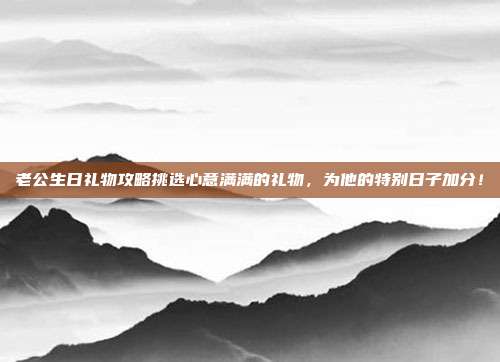 老公生日礼物攻略挑选心意满满的礼物，为他的特别日子加分！