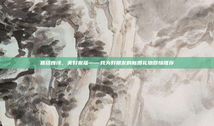 喜结良缘，美好祝福——我为好朋友的新婚礼物倾情推荐