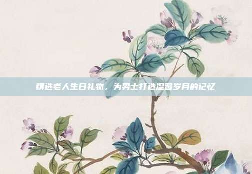 精选老人生日礼物，为男士打造温馨岁月的记忆