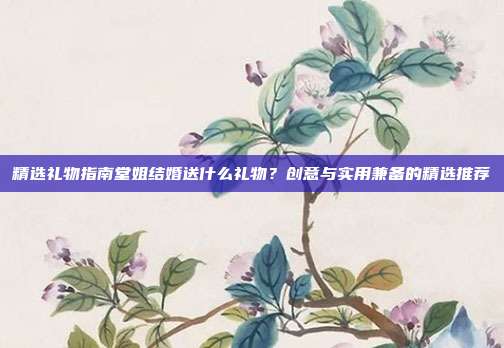 精选礼物指南堂姐结婚送什么礼物？创意与实用兼备的精选推荐