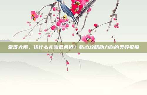 堂哥大婚，送什么礼物最合适？贴心攻略助力你的美好祝福