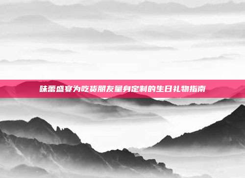 味蕾盛宴为吃货朋友量身定制的生日礼物指南