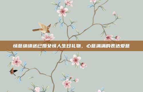 情意绵绵送已婚女情人生日礼物，心意满满的表达爱意
