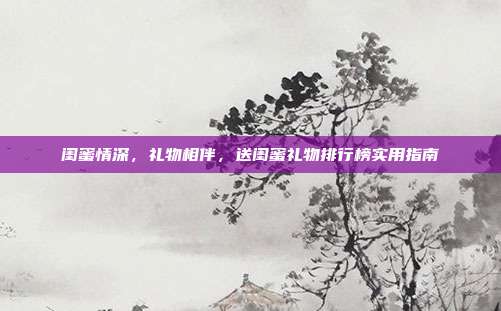 闺蜜情深，礼物相伴，送闺蜜礼物排行榜实用指南