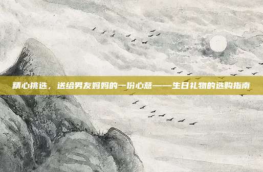 精心挑选，送给男友妈妈的一份心意——生日礼物的选购指南