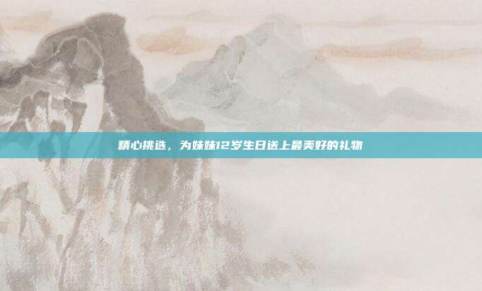 精心挑选，为妹妹12岁生日送上最美好的礼物