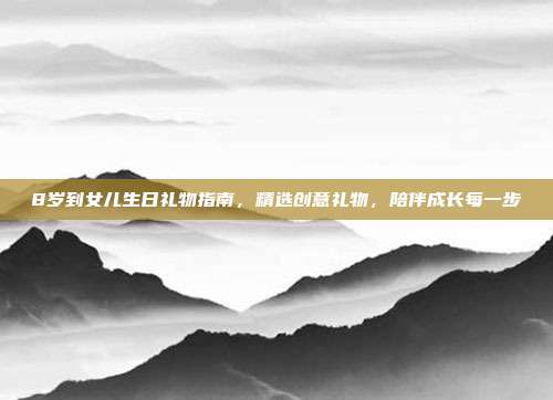 8岁到女儿生日礼物指南，精选创意礼物，陪伴成长每一步