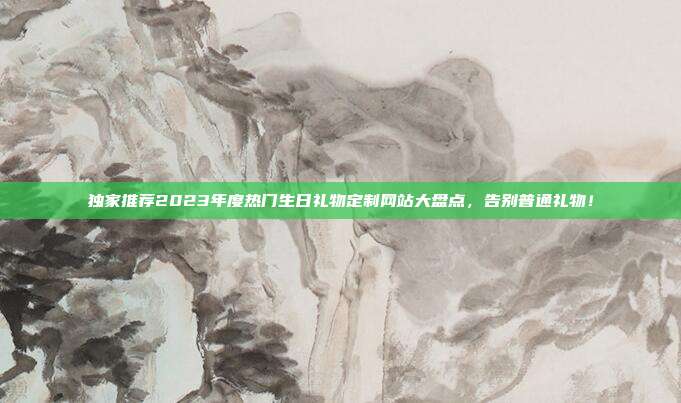 独家推荐2023年度热门生日礼物定制网站大盘点，告别普通礼物！