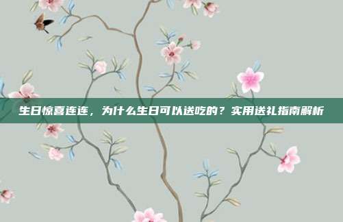 生日惊喜连连，为什么生日可以送吃的？实用送礼指南解析