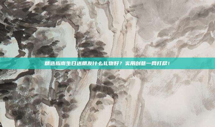 精选指南生日送朋友什么礼物好？实用创意一网打尽！