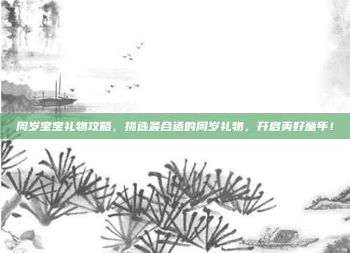 周岁宝宝礼物攻略，挑选最合适的周岁礼物，开启美好童年！