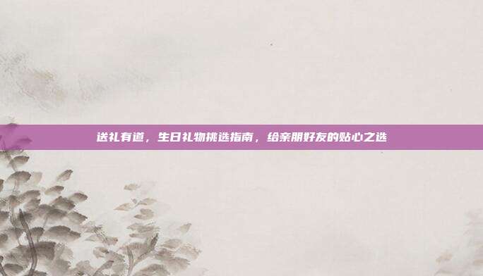 送礼有道，生日礼物挑选指南，给亲朋好友的贴心之选