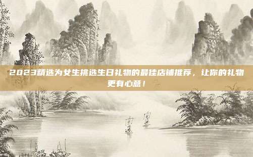 2023精选为女生挑选生日礼物的最佳店铺推荐，让你的礼物更有心意！