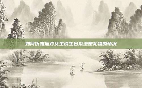 如何优雅应对女生说生日没送她礼物的情况