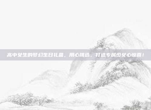 高中女生的梦幻生日礼盒，用心挑选，打造专属少女心惊喜！