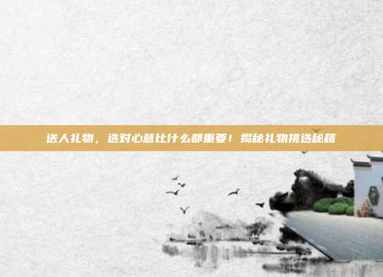 送人礼物，选对心意比什么都重要！揭秘礼物挑选秘籍