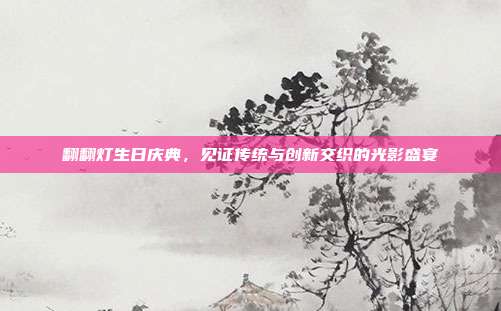 翻翻灯生日庆典，见证传统与创新交织的光影盛宴
