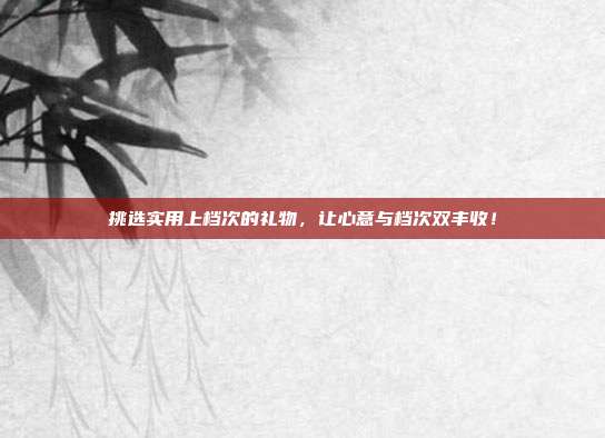 挑选实用上档次的礼物，让心意与档次双丰收！
