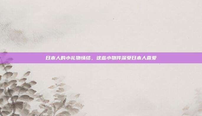日本人的小礼物情结，这些小物件深受日本人喜爱