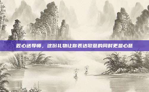 匠心送导师，这份礼物让你表达敬意的同时更显心意