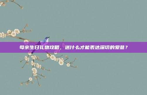 母亲生日礼物攻略，送什么才能表达深切的爱意？