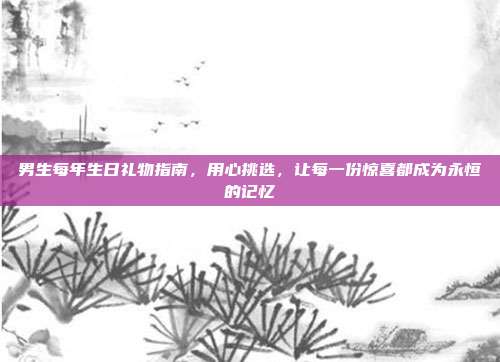 男生每年生日礼物指南，用心挑选，让每一份惊喜都成为永恒的记忆