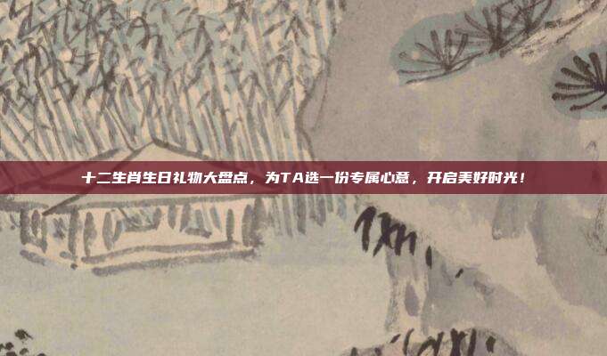 十二生肖生日礼物大盘点，为TA选一份专属心意，开启美好时光！
