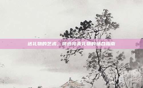 送礼物的艺术，挑选完美礼物的场合指南