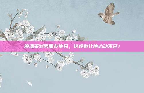 浪漫策划男朋友生日，这样做让他心动不已！