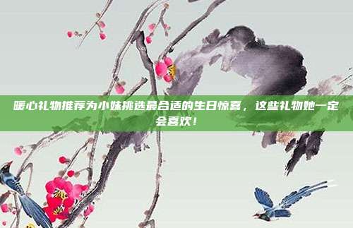 暖心礼物推荐为小妹挑选最合适的生日惊喜，这些礼物她一定会喜欢！