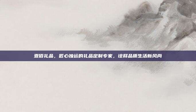 壹佰礼品，匠心独运的礼品定制专家，诠释品质生活新风尚