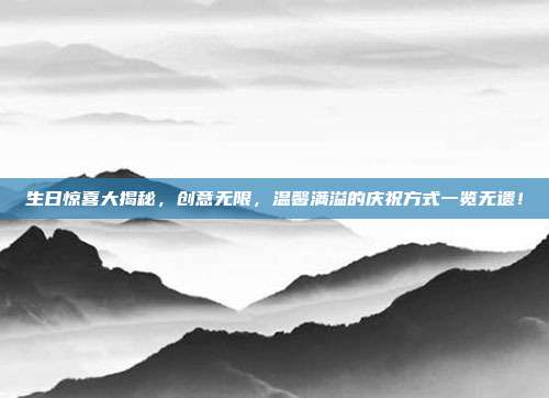 生日惊喜大揭秘，创意无限，温馨满溢的庆祝方式一览无遗！