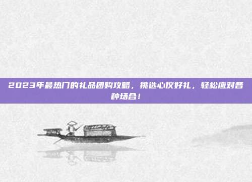 2023年最热门的礼品团购攻略，挑选心仪好礼，轻松应对各种场合！