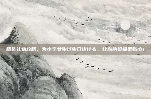 精选礼物攻略，为小学女生过生日送什么，让你的祝福更贴心！