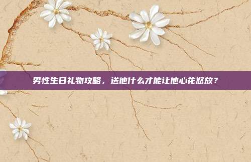 男性生日礼物攻略，送他什么才能让他心花怒放？