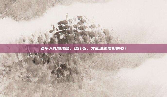 老年人礼物攻略，送什么，才能温暖他们的心？
