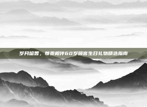 岁月留香，尊贵相伴60岁顾客生日礼物精选指南