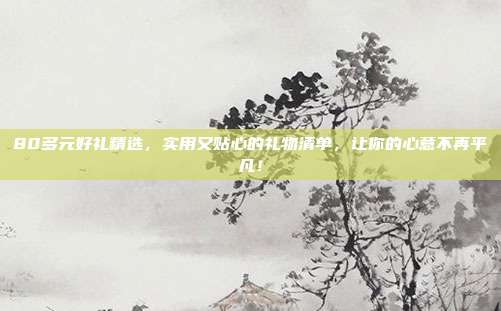 80多元好礼精选，实用又贴心的礼物清单，让你的心意不再平凡！