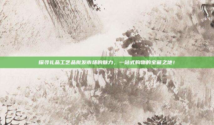 探寻礼品工艺品批发市场的魅力，一站式购物的宝藏之地！