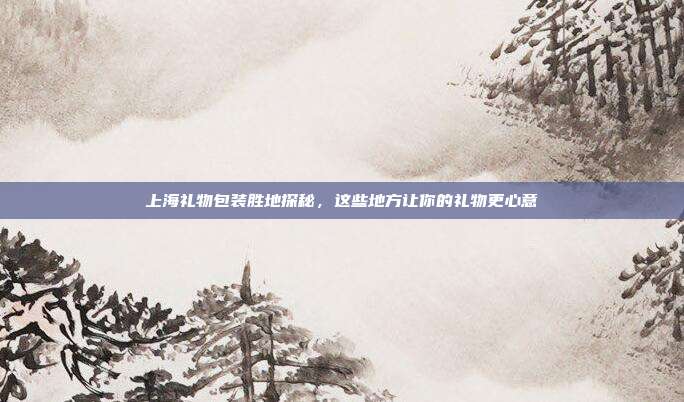 上海礼物包装胜地探秘，这些地方让你的礼物更心意