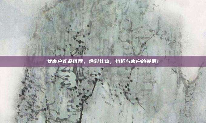 女客户礼品推荐，选对礼物，拉近与客户的关系！