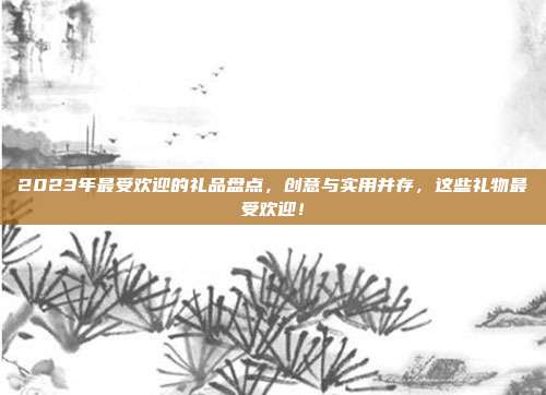 2023年最受欢迎的礼品盘点，创意与实用并存，这些礼物最受欢迎！