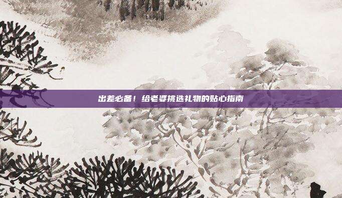 出差必备！给老婆挑选礼物的贴心指南