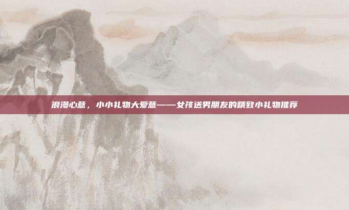 浪漫心意，小小礼物大爱意——女孩送男朋友的精致小礼物推荐