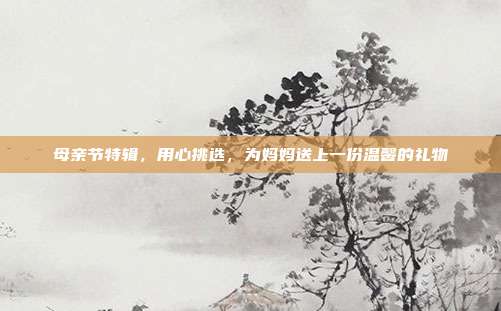 母亲节特辑，用心挑选，为妈妈送上一份温馨的礼物